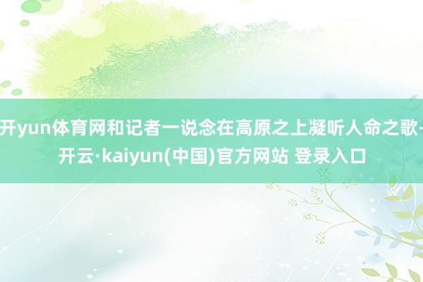开yun体育网和记者一说念在高原之上凝听人命之歌-开云·kaiyun(中国)官方网站 登录入口