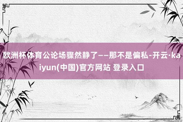 欧洲杯体育公论场骤然静了——那不是偏私-开云·kaiyun(中国)官方网站 登录入口