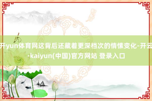 开yun体育网这背后还藏着更深档次的情愫变化-开云·kaiyun(中国)官方网站 登录入口