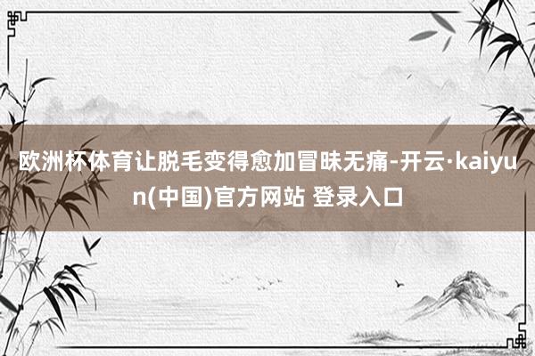 欧洲杯体育让脱毛变得愈加冒昧无痛-开云·kaiyun(中国)官方网站 登录入口