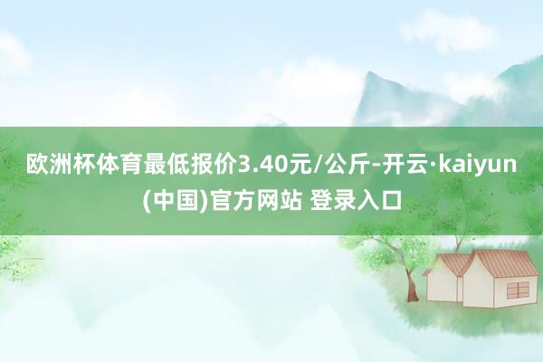 欧洲杯体育最低报价3.40元/公斤-开云·kaiyun(中国)官方网站 登录入口