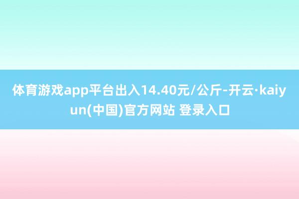 体育游戏app平台出入14.40元/公斤-开云·kaiyun(中国)官方网站 登录入口