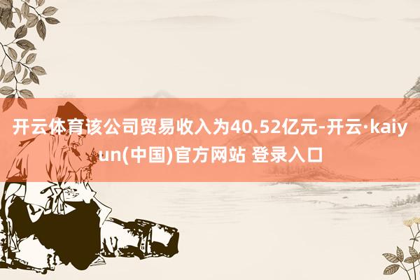 开云体育该公司贸易收入为40.52亿元-开云·kaiyun(中国)官方网站 登录入口