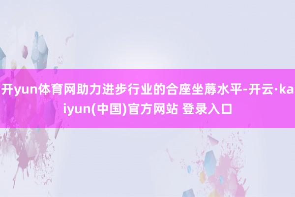 开yun体育网助力进步行业的合座坐蓐水平-开云·kaiyun(中国)官方网站 登录入口