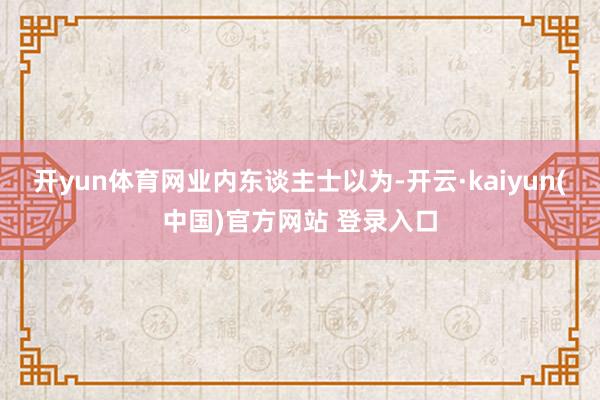 开yun体育网　　业内东谈主士以为-开云·kaiyun(中国)官方网站 登录入口