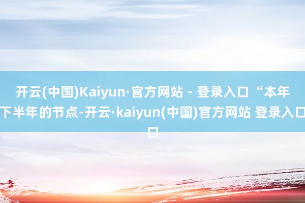 开云(中国)Kaiyun·官方网站 - 登录入口 “本年下半年的节点-开云·kaiyun(中国)官方网站 登录入口