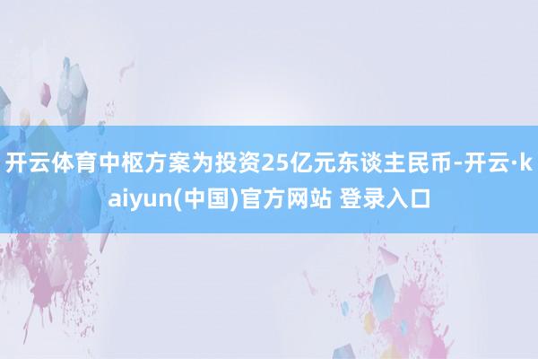 开云体育中枢方案为投资25亿元东谈主民币-开云·kaiyun(中国)官方网站 登录入口