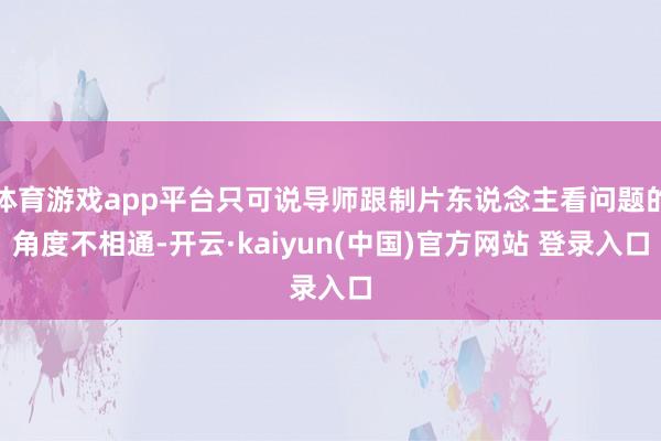 体育游戏app平台只可说导师跟制片东说念主看问题的角度不相通-开云·kaiyun(中国)官方网站 登录入口