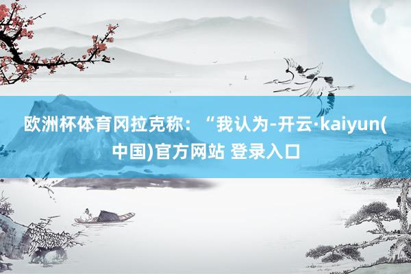 欧洲杯体育　　冈拉克称：“我认为-开云·kaiyun(中国)官方网站 登录入口