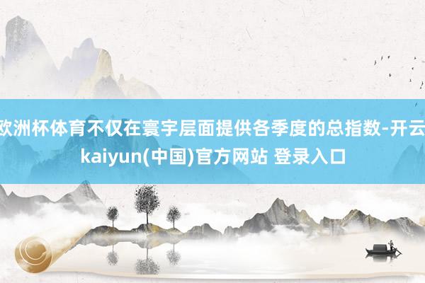 欧洲杯体育不仅在寰宇层面提供各季度的总指数-开云·kaiyun(中国)官方网站 登录入口