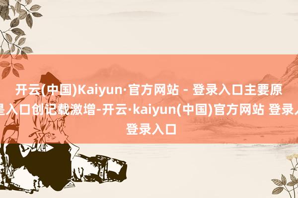 开云(中国)Kaiyun·官方网站 - 登录入口主要原因是入口创记载激增-开云·kaiyun(中国)官方网站 登录入口