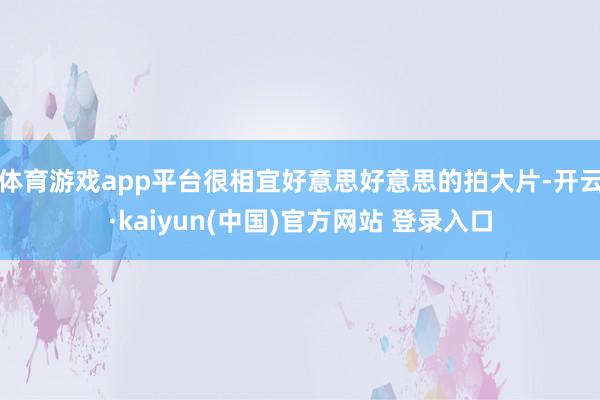 体育游戏app平台很相宜好意思好意思的拍大片-开云·kaiyun(中国)官方网站 登录入口