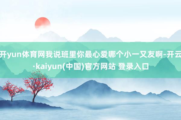 开yun体育网我说班里你最心爱哪个小一又友啊-开云·kaiyun(中国)官方网站 登录入口