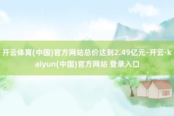 开云体育(中国)官方网站总价达到2.49亿元-开云·kaiyun(中国)官方网站 登录入口
