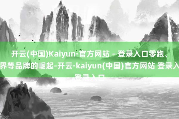 开云(中国)Kaiyun·官方网站 - 登录入口零跑、问界等品牌的崛起-开云·kaiyun(中国)官方网站 登录入口