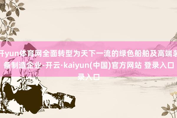 开yun体育网全面转型为天下一流的绿色船舶及高端装备制造企业-开云·kaiyun(中国)官方网站 登录入口