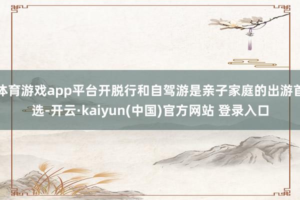 体育游戏app平台开脱行和自驾游是亲子家庭的出游首选-开云·kaiyun(中国)官方网站 登录入口
