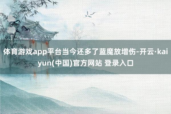 体育游戏app平台当今还多了蓝魔放增伤-开云·kaiyun(中国)官方网站 登录入口