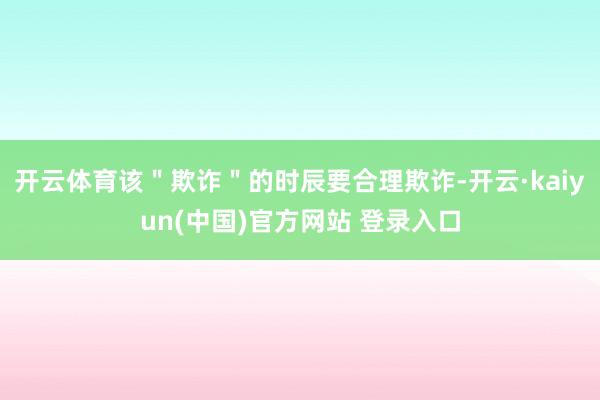 开云体育该＂欺诈＂的时辰要合理欺诈-开云·kaiyun(中国)官方网站 登录入口