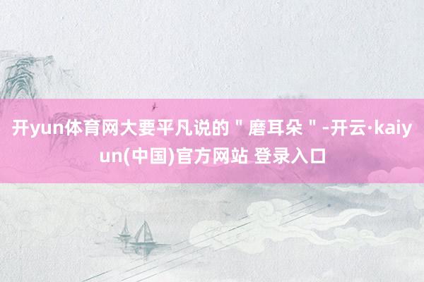 开yun体育网大要平凡说的＂磨耳朵＂-开云·kaiyun(中国)官方网站 登录入口