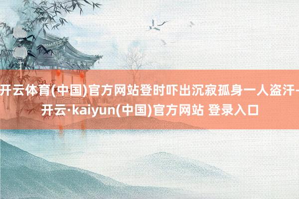 开云体育(中国)官方网站登时吓出沉寂孤身一人盗汗-开云·kaiyun(中国)官方网站 登录入口