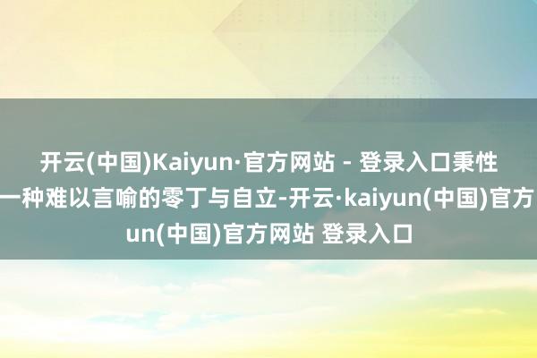 开云(中国)Kaiyun·官方网站 - 登录入口秉性中经常蕴含着一种难以言喻的零丁与自立-开云·kaiyun(中国)官方网站 登录入口