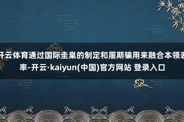 开云体育通过国际圭臬的制定和履期骗用来融合本领表率-开云·kaiyun(中国)官方网站 登录入口