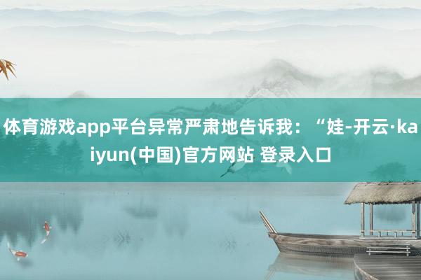 体育游戏app平台异常严肃地告诉我：“娃-开云·kaiyun(中国)官方网站 登录入口