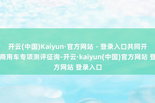 开云(中国)Kaiyun·官方网站 - 登录入口共同开展中国商用车专项测评征询-开云·kaiyun(中国)官方网站 登录入口