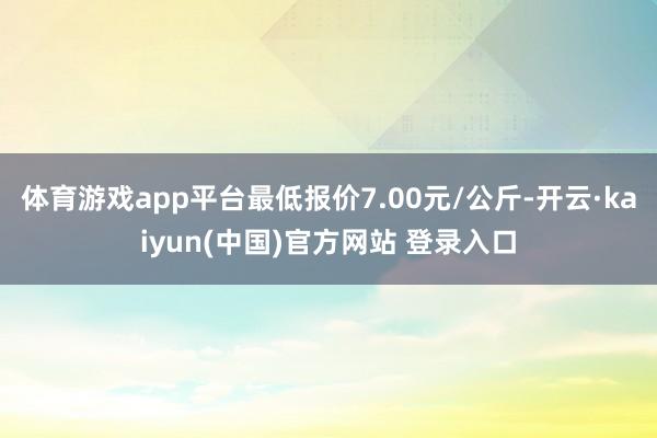 体育游戏app平台最低报价7.00元/公斤-开云·kaiyun(中国)官方网站 登录入口