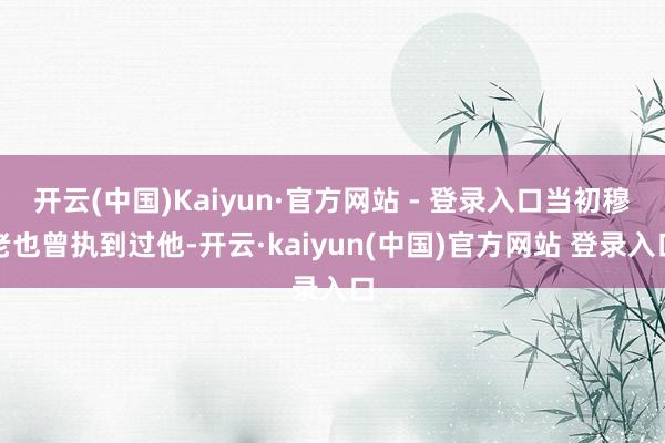开云(中国)Kaiyun·官方网站 - 登录入口当初穆老也曾执到过他-开云·kaiyun(中国)官方网站 登录入口