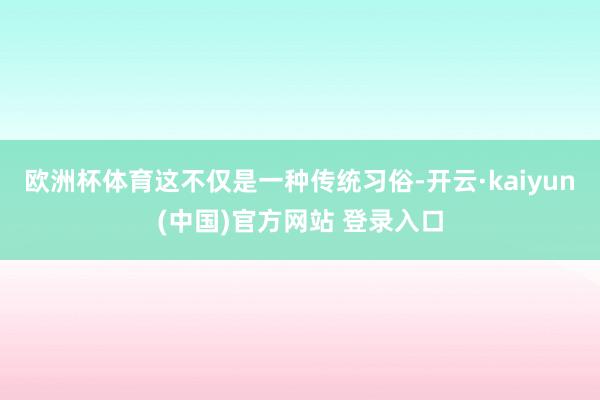 欧洲杯体育这不仅是一种传统习俗-开云·kaiyun(中国)官方网站 登录入口