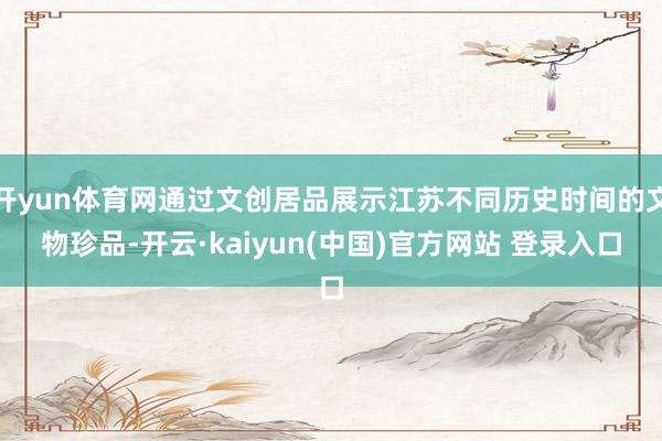 开yun体育网通过文创居品展示江苏不同历史时间的文物珍品-开云·kaiyun(中国)官方网站 登录入口