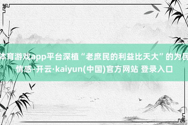 体育游戏app平台深植“老庶民的利益比天大”的为民情感-开云·kaiyun(中国)官方网站 登录入口