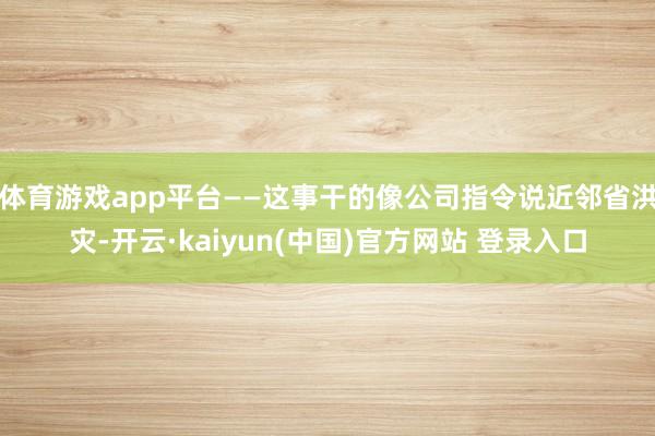 体育游戏app平台——这事干的像公司指令说近邻省洪灾-开云·kaiyun(中国)官方网站 登录入口