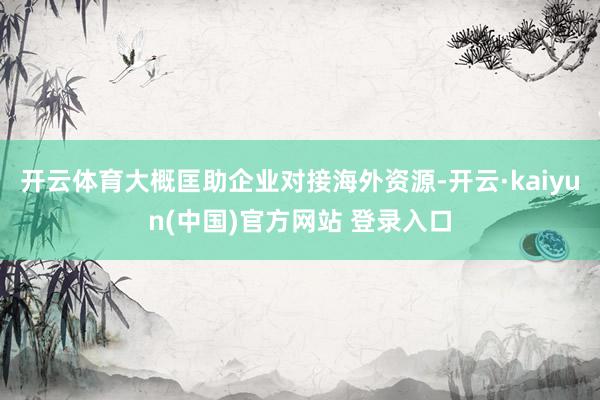 开云体育大概匡助企业对接海外资源-开云·kaiyun(中国)官方网站 登录入口