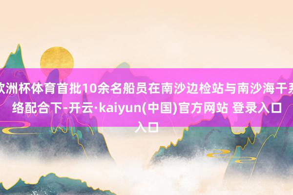 欧洲杯体育首批10余名船员在南沙边检站与南沙海干系络配合下-开云·kaiyun(中国)官方网站 登录入口