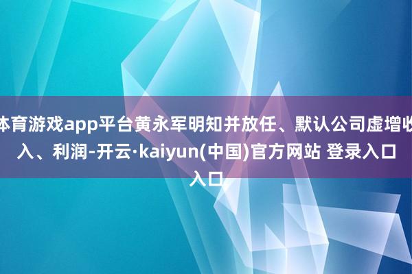 体育游戏app平台黄永军明知并放任、默认公司虚增收入、利润-开云·kaiyun(中国)官方网站 登录入口
