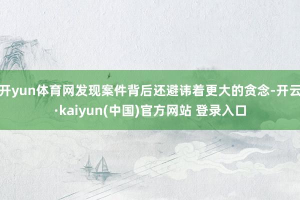 开yun体育网发现案件背后还避讳着更大的贪念-开云·kaiyun(中国)官方网站 登录入口
