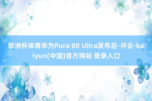 欧洲杯体育华为Pura 80 Ultra发布后-开云·kaiyun(中国)官方网站 登录入口