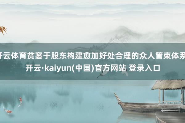 开云体育贫窭于股东构建愈加好处合理的众人管束体系-开云·kaiyun(中国)官方网站 登录入口