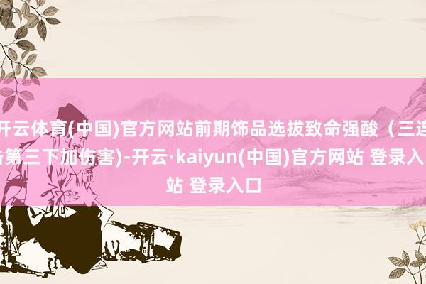 开云体育(中国)官方网站前期饰品选拔致命强酸（三连击第三下加伤害)-开云·kaiyun(中国)官方网站 登录入口