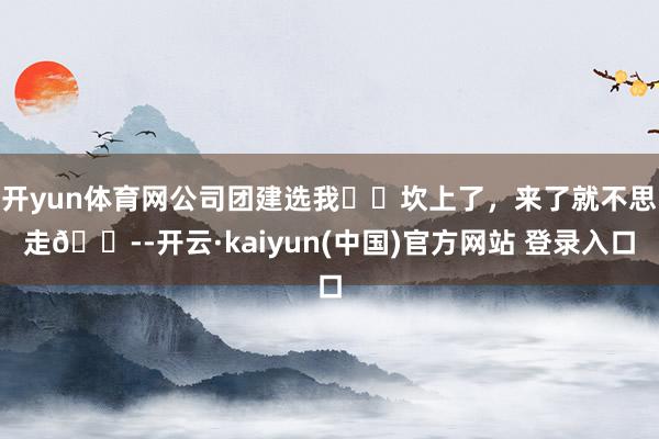 开yun体育网公司团建选我❤️坎上了，来了就不思走😭-开云·kaiyun(中国)官方网站 登录入口