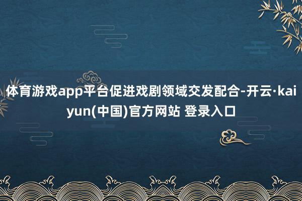 体育游戏app平台促进戏剧领域交发配合-开云·kaiyun(中国)官方网站 登录入口