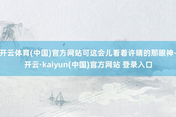 开云体育(中国)官方网站可这会儿看着许晴的那眼神-开云·kaiyun(中国)官方网站 登录入口