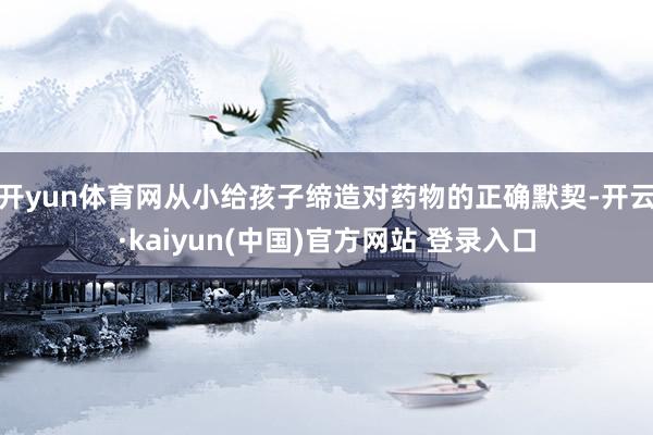 开yun体育网从小给孩子缔造对药物的正确默契-开云·kaiyun(中国)官方网站 登录入口
