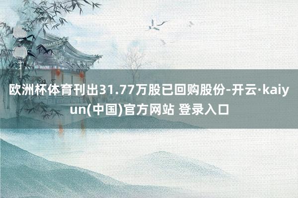 欧洲杯体育刊出31.77万股已回购股份-开云·kaiyun(中国)官方网站 登录入口