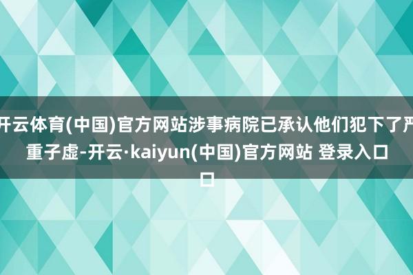 开云体育(中国)官方网站涉事病院已承认他们犯下了严重子虚-开云·kaiyun(中国)官方网站 登录入口