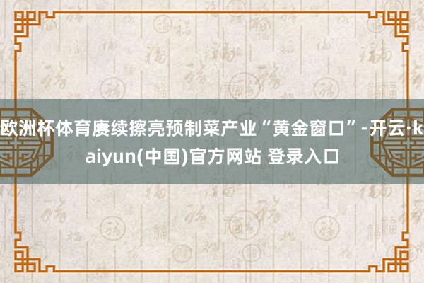 欧洲杯体育赓续擦亮预制菜产业“黄金窗口”-开云·kaiyun(中国)官方网站 登录入口
