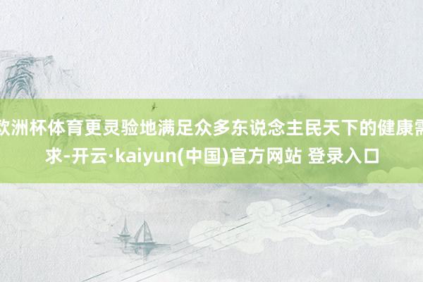 欧洲杯体育更灵验地满足众多东说念主民天下的健康需求-开云·kaiyun(中国)官方网站 登录入口
